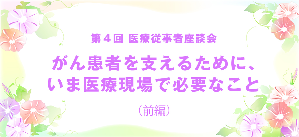 第4回医療従事者座談会「がん患者を支えるために、いま医療現場で必要なこと（前編）」