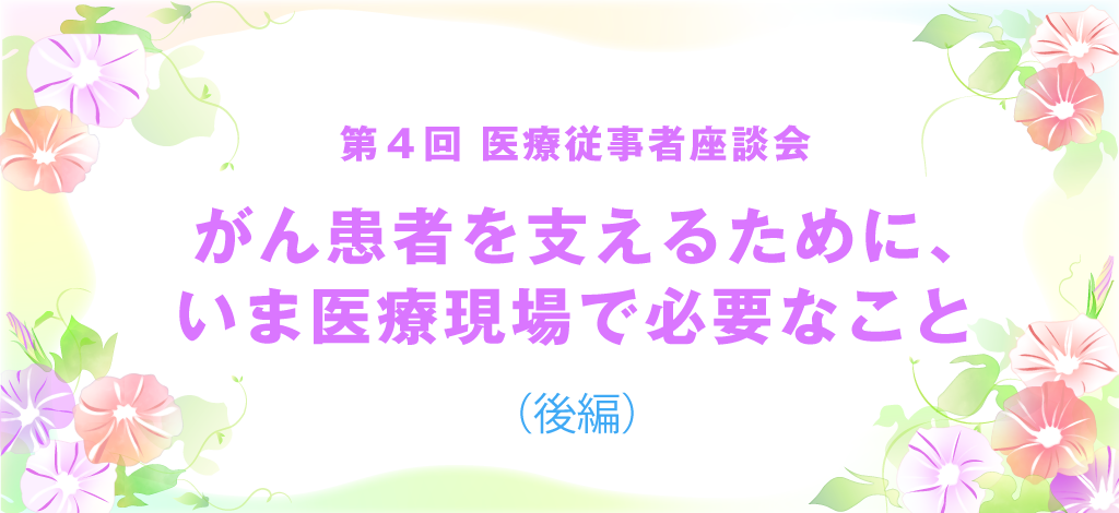 第4回医療従事者座談会「がん患者を支えるために、いま医療現場で必要なこと（後編）」