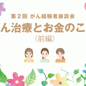 （前編）第２回 がん経験者座談会☆～がん治療とお金のこと～