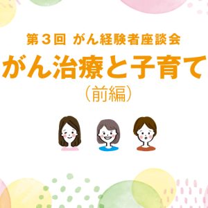 （前編）第３回 がん経験者座談会☆～がん治療と子育て～