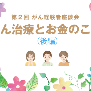 （後編）第２回 がん経験者座談会☆～がん治療とお金のこと～